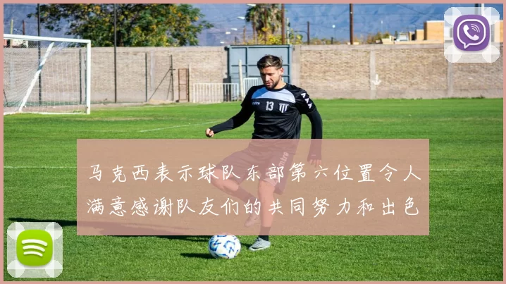 马克西表示球队东部第六位置令人满意感谢队友们的共同努力和出色表现