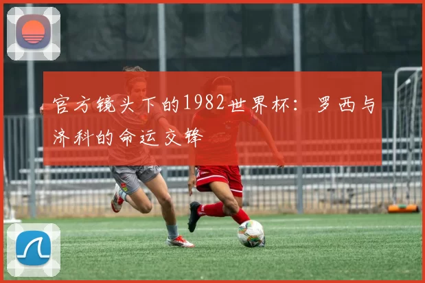 官方镜头下的1982世界杯：罗西与济科的命运交锋