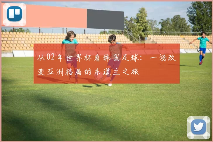 从02年世界杯看韩国足球:一场改变亚洲格局的东道主之旅