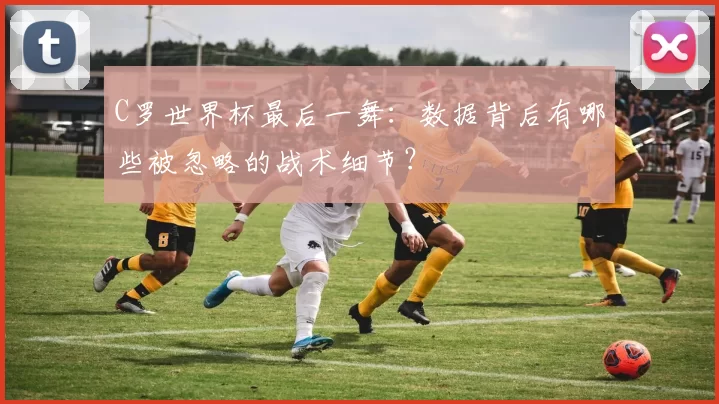 C罗世界杯最后一舞：数据背后有哪些被忽略的战术细节？