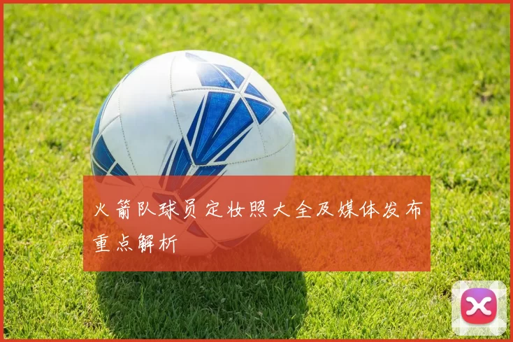 火箭队球员定妆照大全及媒体发布重点解析