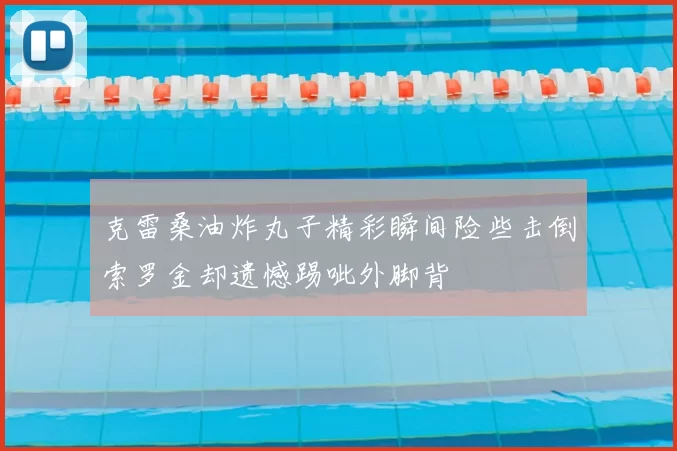 克雷桑油炸丸子精彩瞬间险些击倒索罗金却遗憾踢呲外脚背