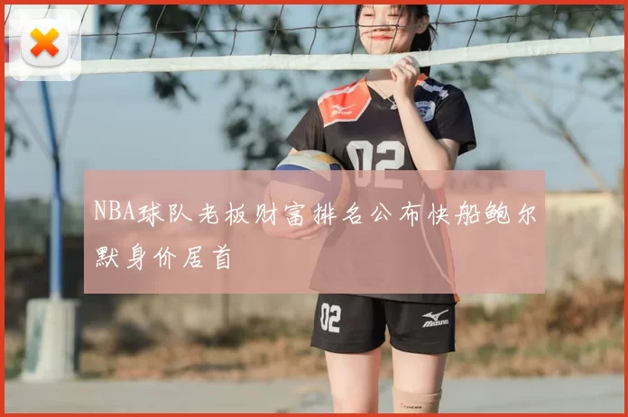 NBA球队老板财富排名公布快船鲍尔默身价居首