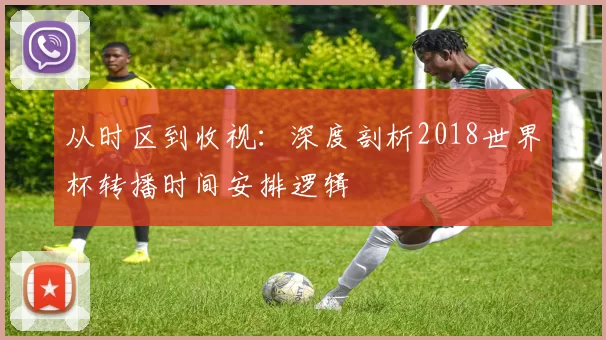 从时区到收视:深度剖析2018世界杯转播时间安排逻辑
