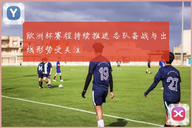 欧洲杯赛程持续推进 各队备战与出线形势受关注