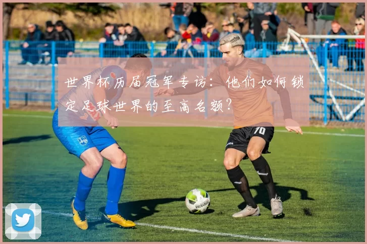 世界杯历届冠军专访：他们如何锁定足球世界的至高名额？