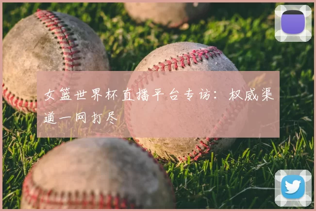 女篮世界杯直播平台专访:权威渠道一网打尽
