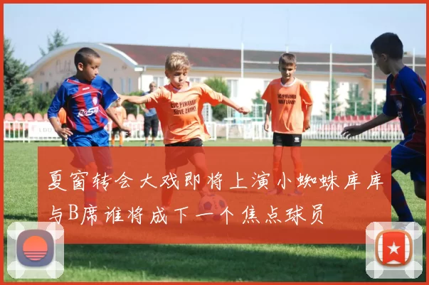 夏窗转会大戏即将上演小蜘蛛库库与B席谁将成下一个焦点球员