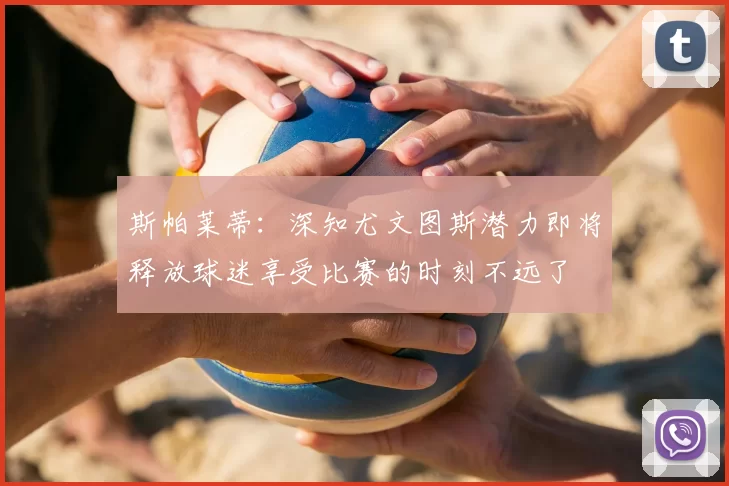 斯帕莱蒂:深知尤文图斯潜力即将释放球迷享受比赛的时刻不远了