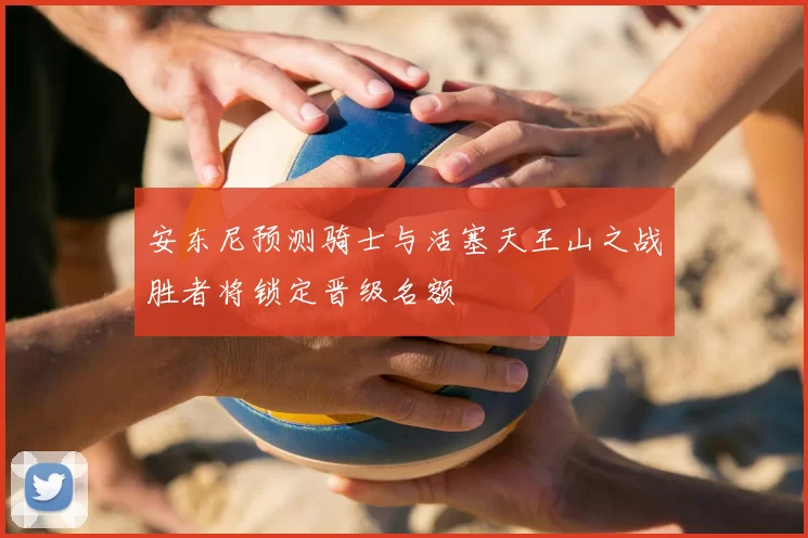 安东尼预测骑士与活塞天王山之战胜者将锁定晋级名额