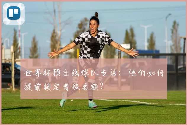 世界杯预出线球队专访:他们如何提前锁定晋级名额?
