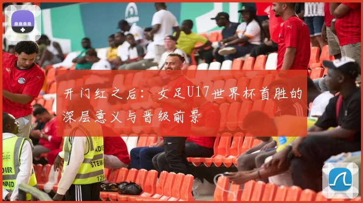 开门红之后：女足U17世界杯首胜的深层意义与晋级前景