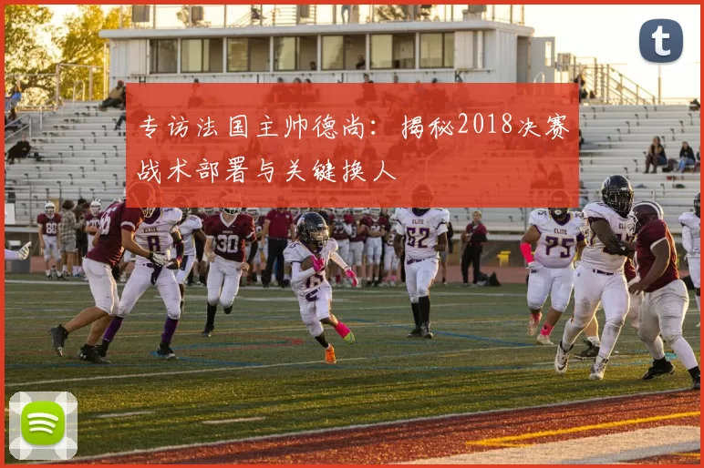 专访法国主帅德尚:揭秘2018决赛战术部署与关键换人