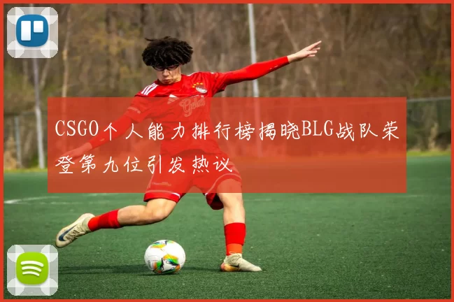 CSGO个人能力排行榜揭晓BLG战队荣登第九位引发热议
