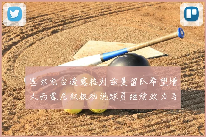 塞尔电台透露格列兹曼留队希望增大西蒙尼积极劝说球员继续效力马竞