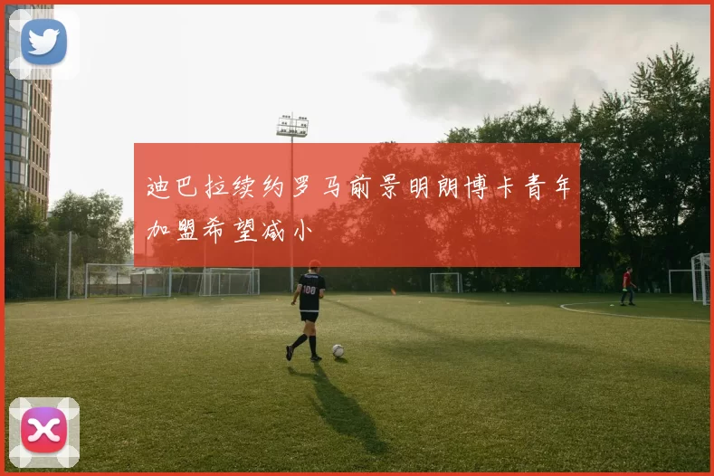 迪巴拉续约罗马前景明朗博卡青年加盟希望减小