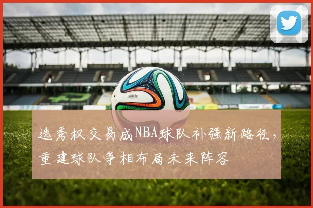 选秀权交易成NBA球队补强新路径,重建球队争相布局未来阵容