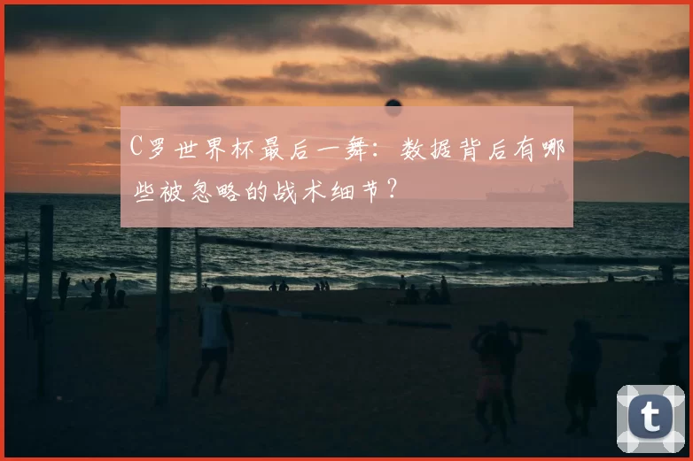 C罗世界杯最后一舞:数据背后有哪些被忽略的战术细节?