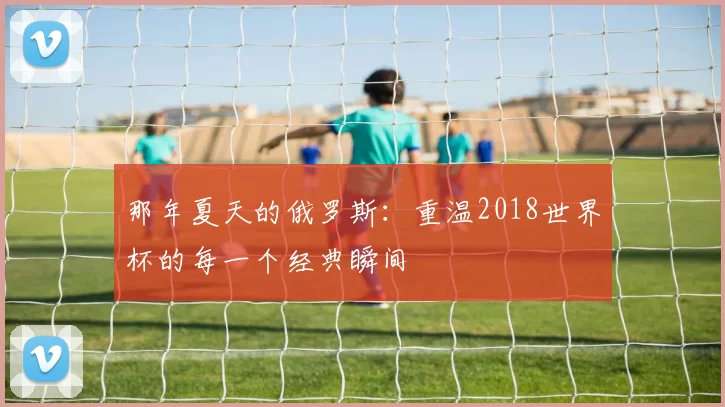 那年夏天的俄罗斯:重温2018世界杯的每一个经典瞬间