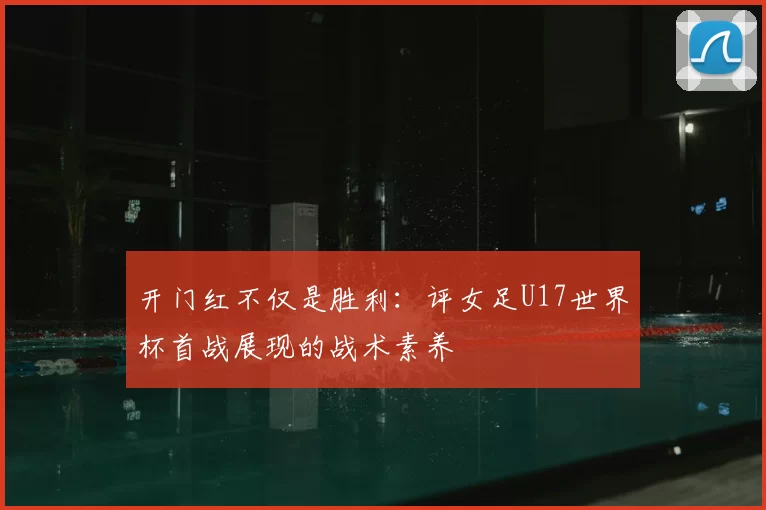 开门红不仅是胜利：评女足U17世界杯首战展现的战术素养