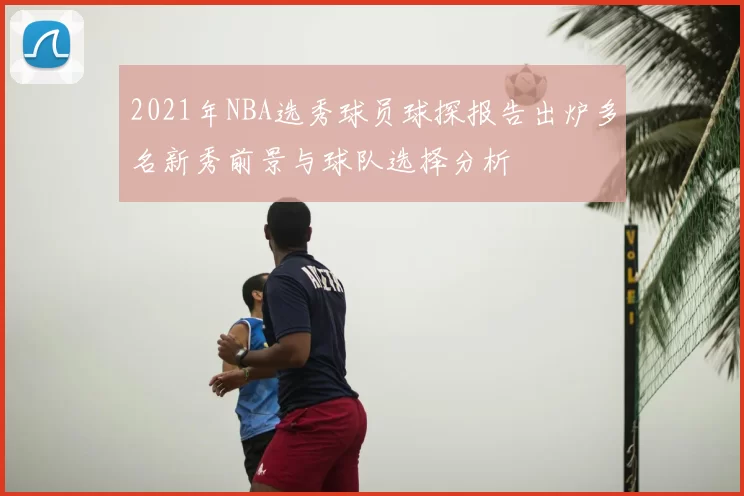 2021年NBA选秀球员球探报告出炉多名新秀前景与球队选择分析