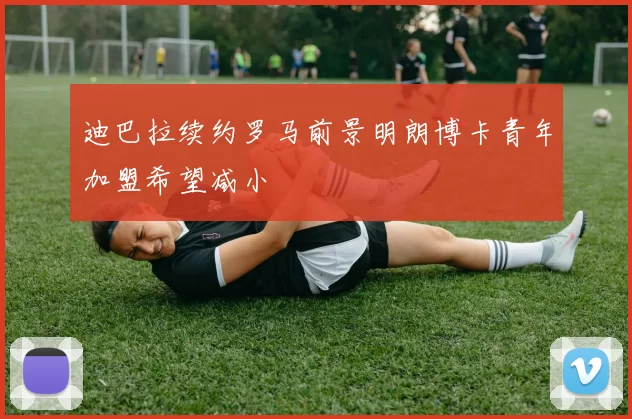 迪巴拉续约罗马前景明朗博卡青年加盟希望减小