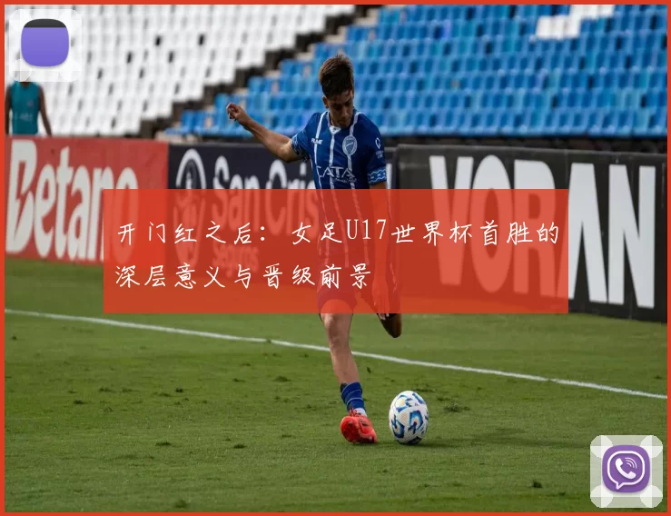 开门红之后:女足U17世界杯首胜的深层意义与晋级前景