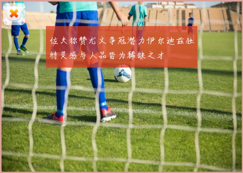 佐夫称赞尤文争冠潜力伊尔迪兹独特灵感与人品皆为稀缺之才