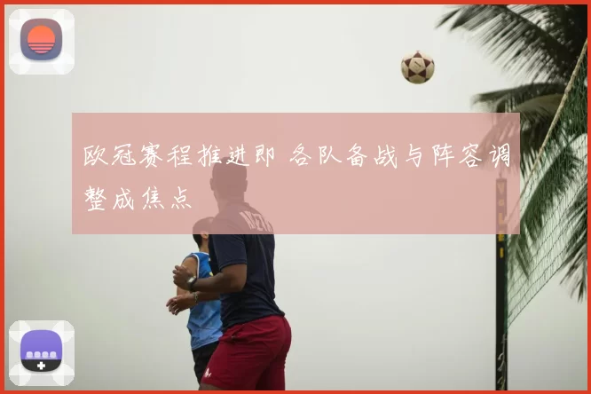 欧冠赛程推进即 各队备战与阵容调整成焦点