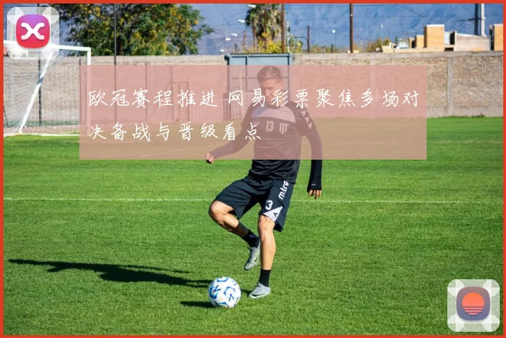 欧冠赛程推进 网易彩票聚焦多场对决备战与晋级看点