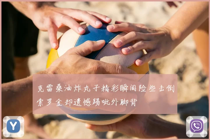 克雷桑油炸丸子精彩瞬间险些击倒索罗金却遗憾踢呲外脚背