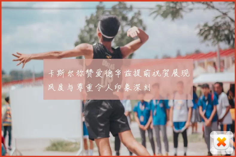 卡斯尔称赞爱德华兹提前祝贺展现风度与尊重令人印象深刻