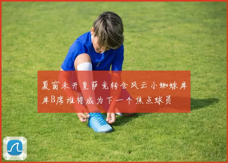 夏窗未开皇萨竞转会风云小蜘蛛库库B席谁将成为下一个焦点球员