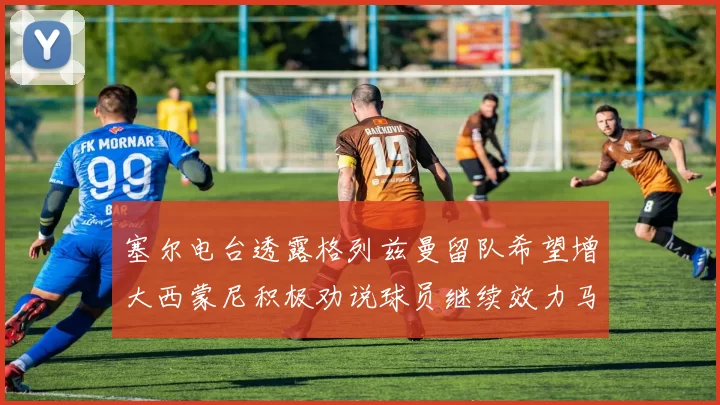 塞尔电台透露格列兹曼留队希望增大西蒙尼积极劝说球员继续效力马竞