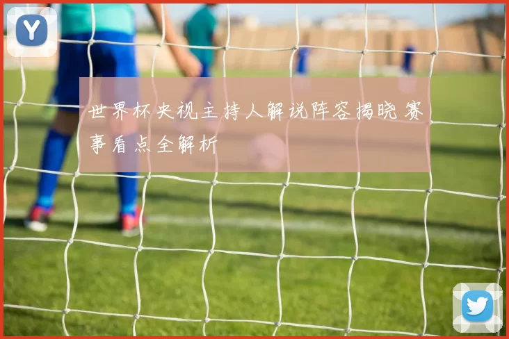 世界杯央视主持人解说阵容揭晓 赛事看点全解析