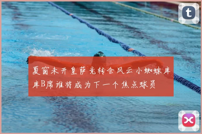 夏窗未开皇萨竞转会风云小蜘蛛库库B席谁将成为下一个焦点球员