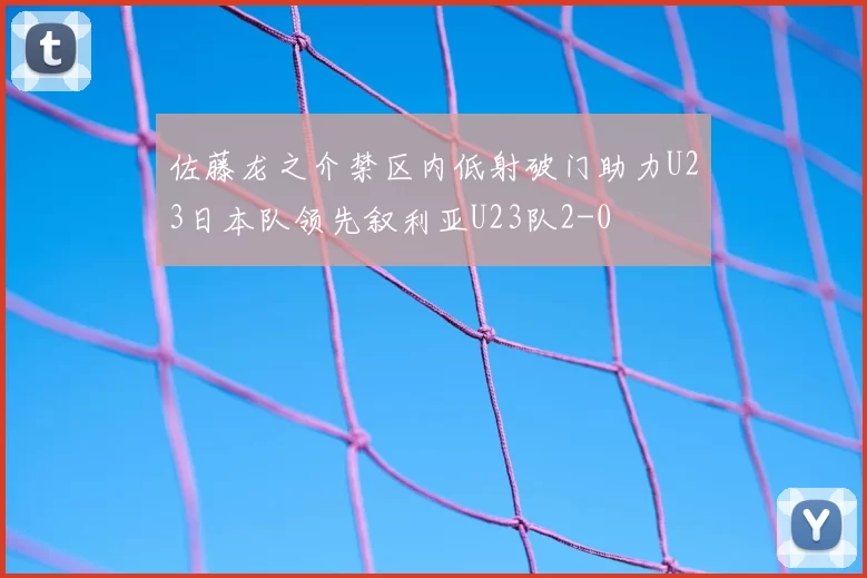 佐藤龙之介禁区内低射破门助力U23日本队领先叙利亚U23队2-0