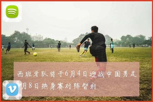 西班牙队将于6月4日迎战中国男足6月8日热身赛对阵智利