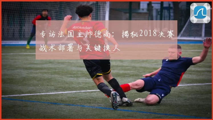 专访法国主帅德尚：揭秘2018决赛战术部署与关键换人