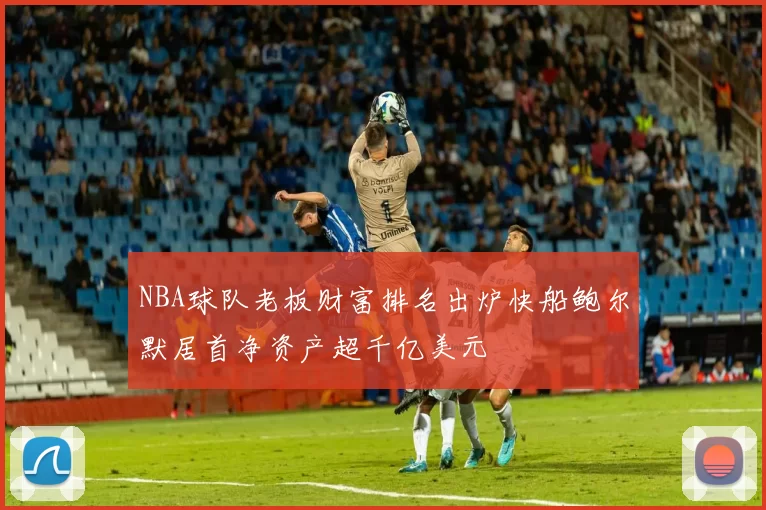 NBA球队老板财富排名出炉快船鲍尔默居首净资产超千亿美元