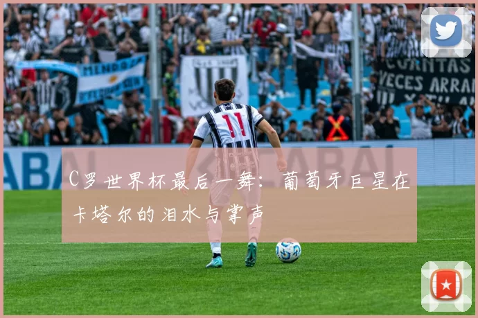 C罗世界杯最后一舞:葡萄牙巨星在卡塔尔的泪水与掌声