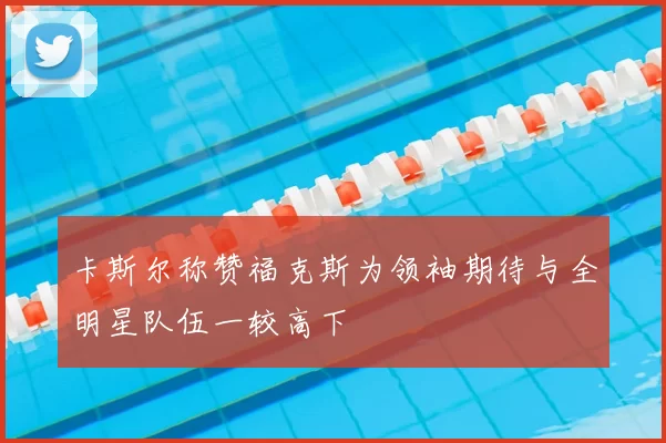 卡斯尔称赞福克斯为领袖期待与全明星队伍一较高下