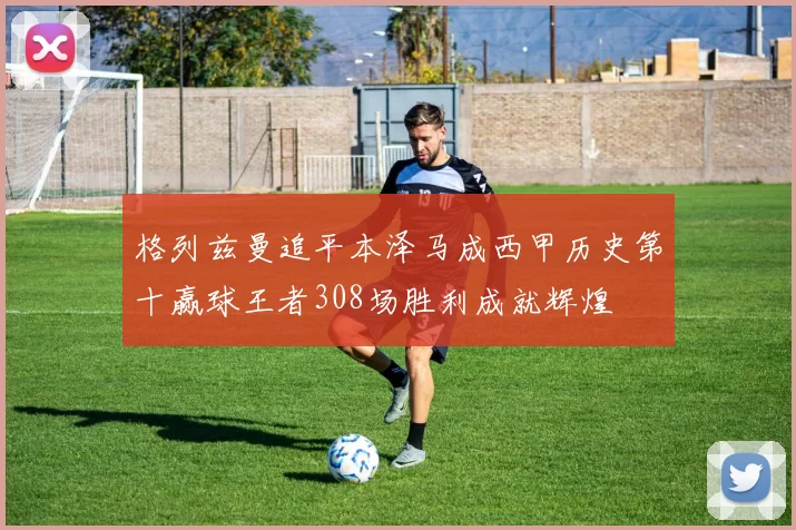 格列兹曼追平本泽马成西甲历史第十赢球王者308场胜利成就辉煌
