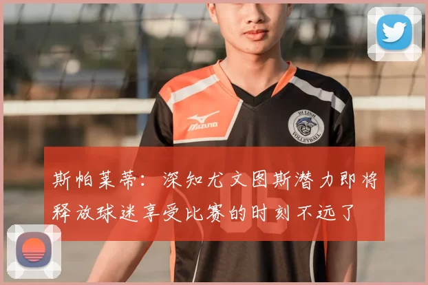 斯帕莱蒂:深知尤文图斯潜力即将释放球迷享受比赛的时刻不远了