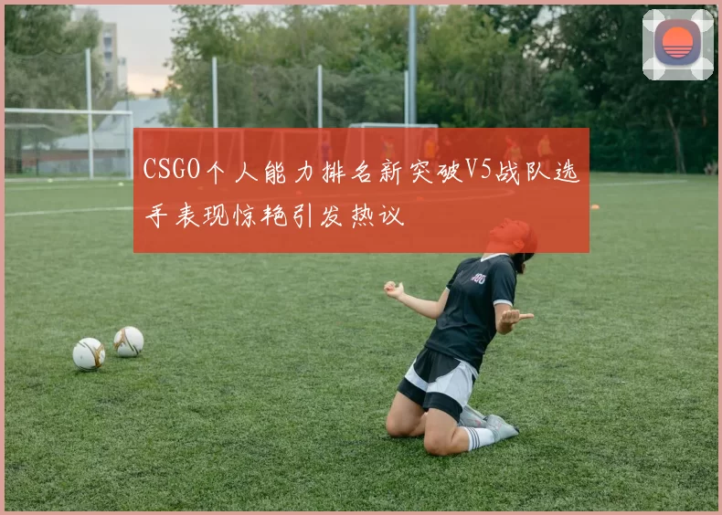 CSGO个人能力排名新突破V5战队选手表现惊艳引发热议