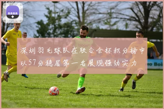 深圳羽毛球队在联合会杯积分榜中以57分稳居第一名展现强劲实力