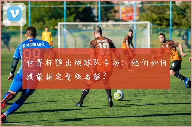 世界杯预出线球队专访:他们如何提前锁定晋级名额?