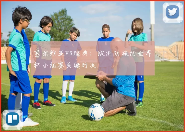 塞尔维亚vs瑞典:欧洲劲旅的世界杯小组赛关键对决