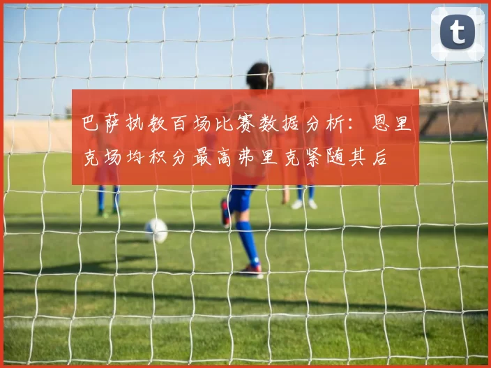 巴萨执教百场比赛数据分析:恩里克场均积分最高弗里克紧随其后