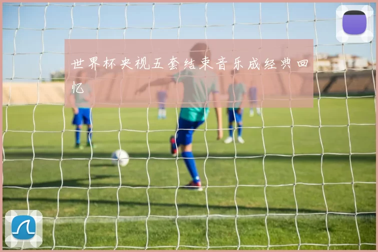 世界杯央视五套结束音乐成经典回忆